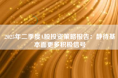 2025年二季度A股投资策略报告：静待基本面更多积极信号
