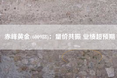 赤峰黄金(600988)：量价共振 业绩超预期