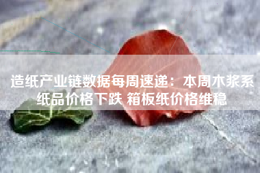 造纸产业链数据每周速递：本周木浆系纸品价格下跌 箱板纸价格维稳