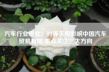 汽车行业研究：对等关税影响中国汽车贸易有限 重点关注三大方向