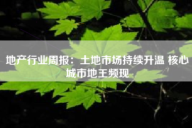 地产行业周报：土地市场持续升温 核心城市地王频现