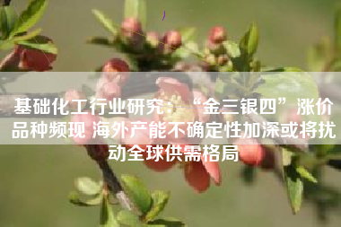基础化工行业研究：“金三银四”涨价品种频现 海外产能不确定性加深或将扰动全球供需格局