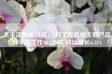 太平洋机械日报：3月工程机械主要产品月平均工作90.1小时 同比增长6.53%