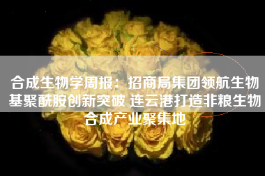 合成生物学周报：招商局集团领航生物基聚酰胺创新突破 连云港打造非粮生物合成产业聚集地