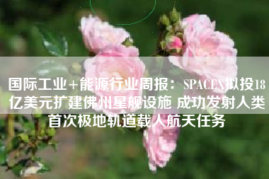 国际工业+能源行业周报：SPACEX拟投18亿美元扩建佛州星舰设施 成功发射人类首次极地轨道载人航天任务