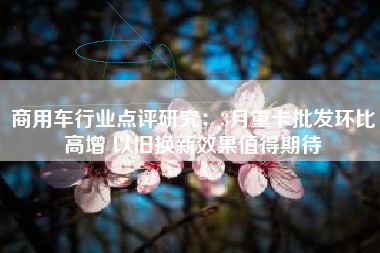 商用车行业点评研究：3月重卡批发环比高增 以旧换新效果值得期待