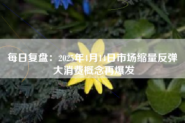 每日复盘：2025年4月14日市场缩量反弹 大消费概念再爆发