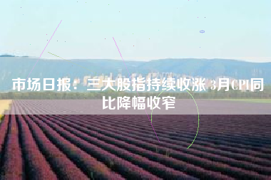 市场日报：三大股指持续收涨 3月CPI同比降幅收窄