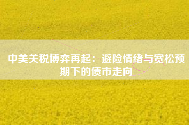 中美关税博弈再起：避险情绪与宽松预期下的债市走向