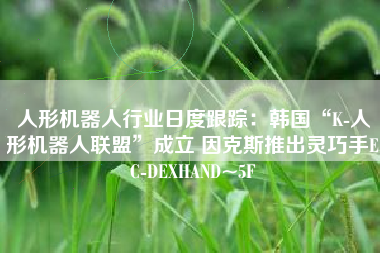 人形机器人行业日度跟踪：韩国“K-人形机器人联盟”成立 因克斯推出灵巧手EC-DEXHAND~5F