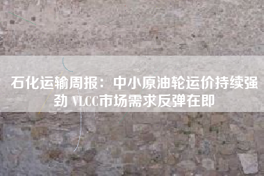 石化运输周报：中小原油轮运价持续强劲 VLCC市场需求反弹在即
