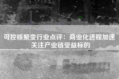 可控核聚变行业点评：商业化进程加速 关注产业链受益标的