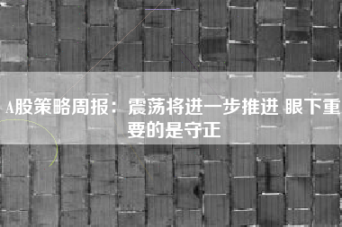 A股策略周报：震荡将进一步推进 眼下重要的是守正