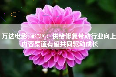 万达电影(002739)：供给修复带动行业向上 内容渠道有望共同驱动成长
