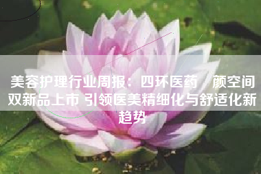 美容护理行业周报：四环医药渼颜空间双新品上市 引领医美精细化与舒适化新趋势