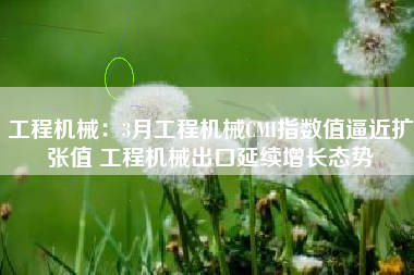 工程机械：3月工程机械CMI指数值逼近扩张值 工程机械出口延续增长态势