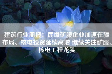 建筑行业周报：民爆矿服企业加速在疆布局、核电投资延续高增 继续关注矿服、核电工程龙头