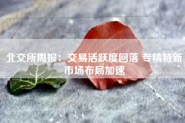 北交所周报：交易活跃度回落 专精特新市场布局加速