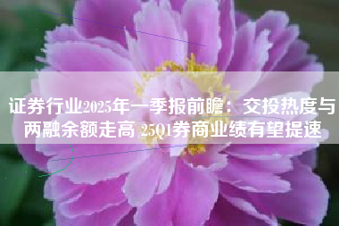 证券行业2025年一季报前瞻：交投热度与两融余额走高 25Q1券商业绩有望提速