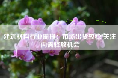 建筑材料行业周报：市场出货较稳 关注内需释放机会