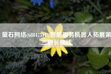 萤石网络(688475)：智能服务机器人拓展第三增长曲线