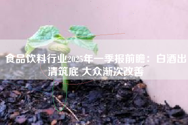 食品饮料行业2025年一季报前瞻：白酒出清筑底 大众渐次改善