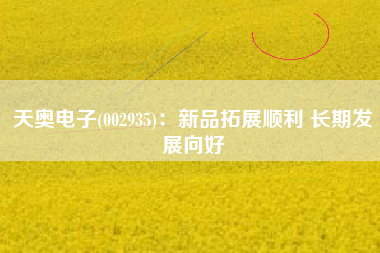 天奥电子(002935)：新品拓展顺利 长期发展向好