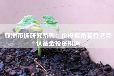 亚洲市场研究系列：价投视角看香港互认基金投资机遇