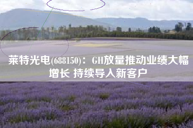 莱特光电(688150)：GH放量推动业绩大幅增长 持续导入新客户