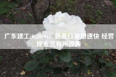 广东建工(002060)：新签订单增速快 经营现金流有所改善