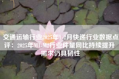 交通运输行业2025年1-2月快递行业数据点评：2025年M1-M2行业件量同比持续提升 需求仍具韧性
