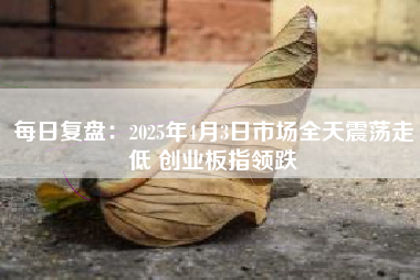 每日复盘：2025年4月3日市场全天震荡走低 创业板指领跌