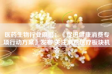 医药生物行业周报：《促进健康消费专项行动方案》发布 关注消费医疗板块机会