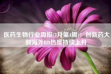 医药生物行业周报(3月第4周)：创新药大额海外BD热度持续上升