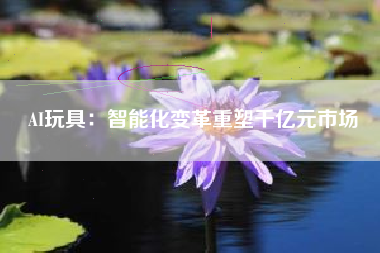 AI玩具：智能化变革重塑千亿元市场