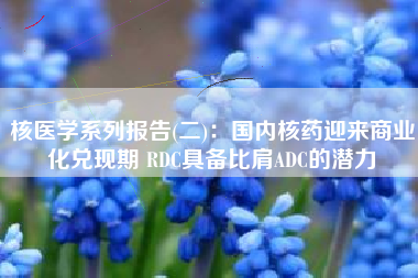 核医学系列报告(二)：国内核药迎来商业化兑现期 RDC具备比肩ADC的潜力