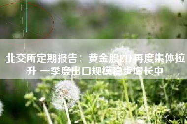北交所定期报告：黄金股ETF再度集体拉升 一季度出口规模稳步增长中