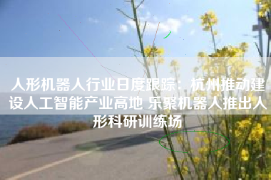 人形机器人行业日度跟踪：杭州推动建设人工智能产业高地 乐聚机器人推出人形科研训练场