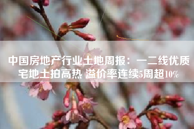 中国房地产行业土地周报：一二线优质宅地土拍高热 溢价率连续5周超10%