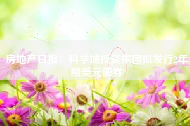 房地产日报：科学城投资集团拟发行2年期美元债券