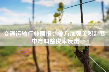 交通运输行业周报：美方加强关税制裁 中方调整税率反击