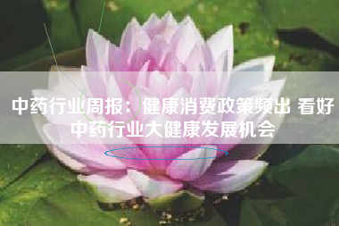 中药行业周报：健康消费政策频出 看好中药行业大健康发展机会