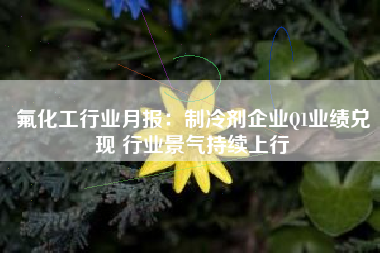 氟化工行业月报：制冷剂企业Q1业绩兑现 行业景气持续上行