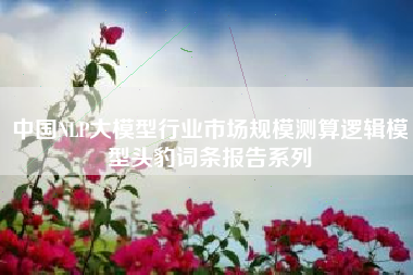 中国NLP大模型行业市场规模测算逻辑模型头豹词条报告系列