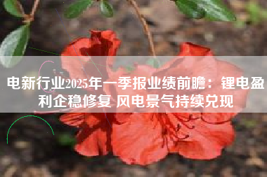 电新行业2025年一季报业绩前瞻：锂电盈利企稳修复 风电景气持续兑现