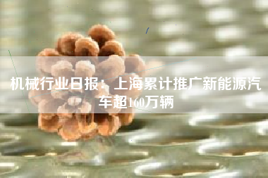 机械行业日报：上海累计推广新能源汽车超160万辆