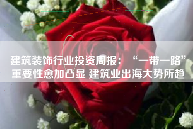 建筑装饰行业投资周报：“一带一路”重要性愈加凸显 建筑业出海大势所趋