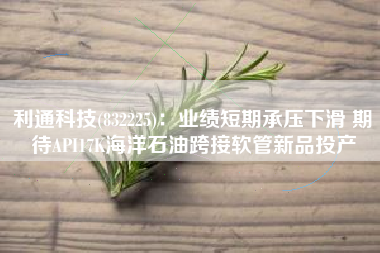 利通科技(832225)：业绩短期承压下滑 期待API17K海洋石油跨接软管新品投产