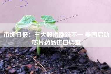 市场日报：三大股指涨跌不一 美国启动芯片药品进口调查