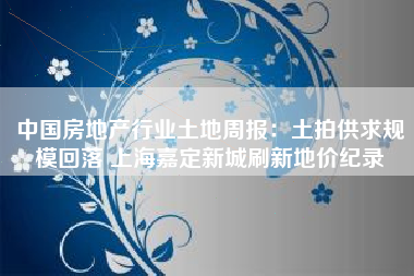 中国房地产行业土地周报：土拍供求规模回落 上海嘉定新城刷新地价纪录
